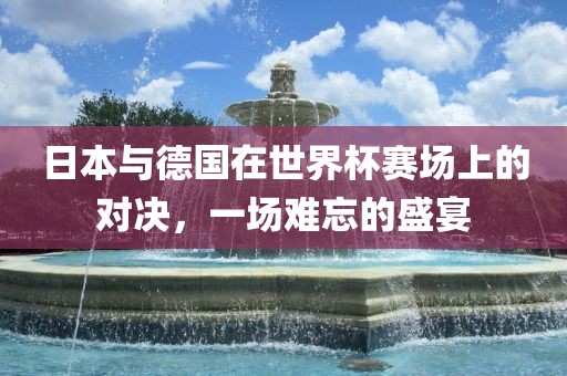 日本与德国在世界杯赛场上的对决，一场难忘的盛宴