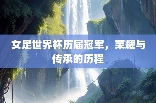 女足世界杯历届冠军，荣耀与传承的历程