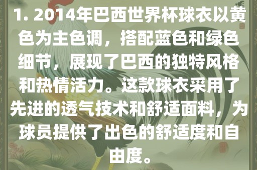 1. 2014年巴西世界杯球衣以黄色为主色调，搭配蓝色和绿色细节，展现了巴西的独特风格和热情活力。这款球衣采用了先进的透气技术和舒适面料，为球员提供了出色的舒适度和自由度。眉山市正发家政服务有限公司
