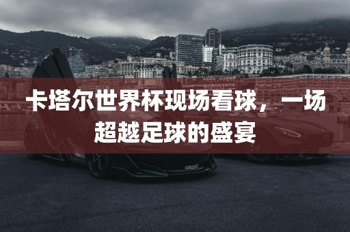 卡塔尔世界杯现场看球，一场超越足球的盛宴