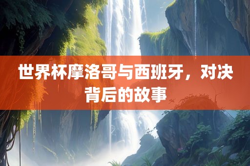 世界杯摩洛哥与西班牙，对决背后的故事眉山市正发家政服务有限公司