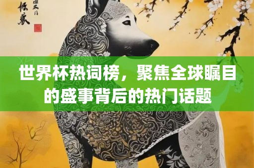 世界杯热词榜，聚焦全球瞩目的盛事背后的热门话题眉山市正发家政服务有限公司