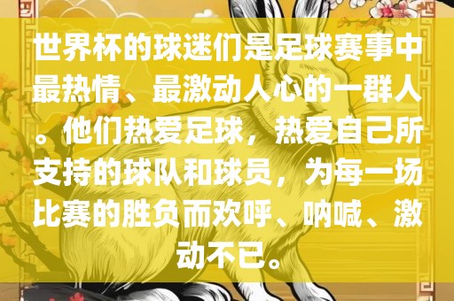 世界杯的球迷们是足球赛事中最热情、最激动人心的一群人。他们热爱足球，热爱自己所支持的球队和球员，为每一场比赛的胜负而欢呼、呐喊、激动不已。眉山市正发家政服务有限公司