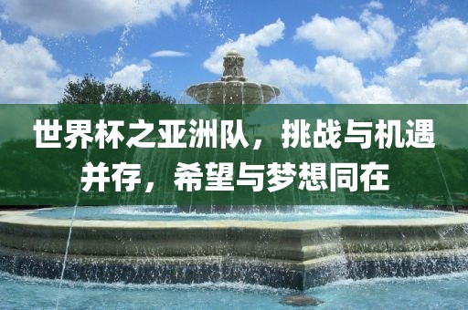 世界杯之亚洲队，挑战与机遇并存，希望与梦想同在