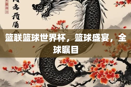 篮联篮球世界杯，篮球盛宴，全球瞩目