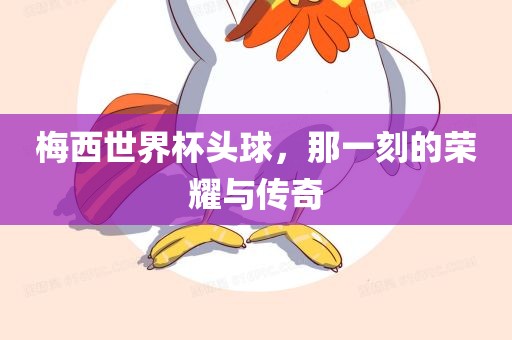 梅西眉山市正发家政服务有限公司世界杯头球，那一刻的荣耀与传奇