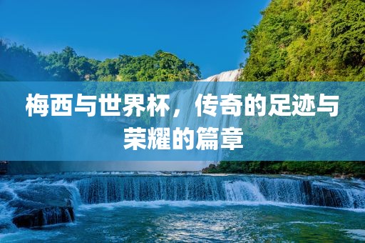 梅西与世界杯，传奇的足迹与荣耀的篇章眉山市正发家政服务有限公司