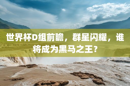世界杯D组前瞻，群星闪耀，谁将成为黑马之王？眉山市正发家政服务有限公司