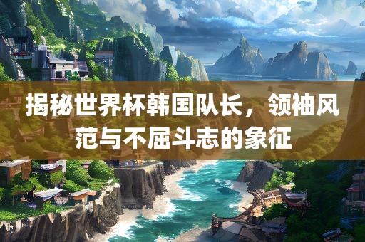 揭秘世界杯韩国队长，领袖风范与不屈斗志的象征眉山市正发家政服务有限公司