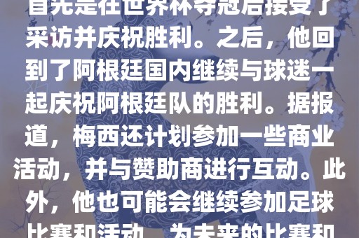 关于梅西在世界杯后的动态，他首先是在世界杯夺冠后接受了采访并庆祝胜利。之后，他回到了阿根廷国内继续与球迷一起庆祝阿根廷队的胜利。据报道，梅西还计划参加一些商业活动，并与赞助商进行互动。此外，他也可能会继续参加足球比赛和活动，为未来的比赛和职业生涯做好准备。眉山市正发家政服务有限公司