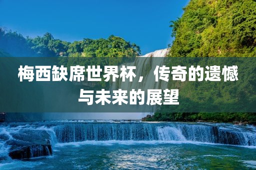 梅西缺席世界杯，传奇的遗憾与未来的展望