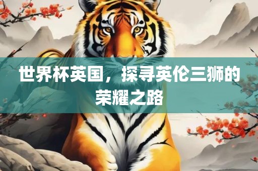 世界杯英国，探寻英伦三狮的荣耀之路