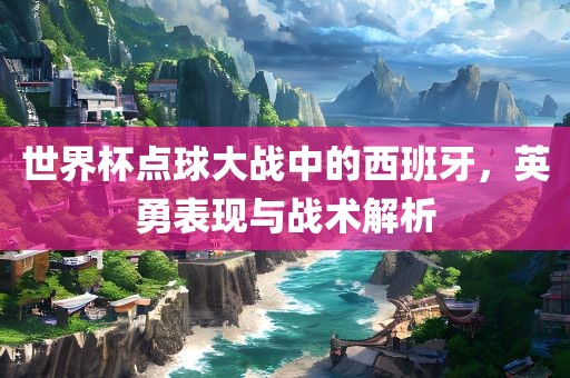世界杯点球大战中的西班牙，英勇表现与战术解析