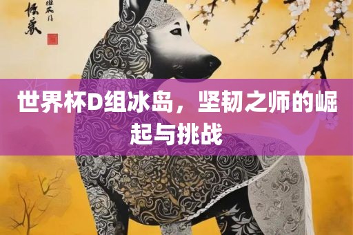 世界杯D组冰岛，坚韧之师的崛起与挑战眉山市正发家政服务有限公司