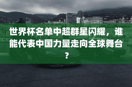 世界杯名单中超群星闪耀，谁能代表中国力量走向全球舞台？