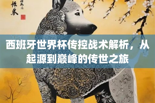 西班牙世界杯传控战术解析眉山市正发家政服务有限公司，从起源到巅峰的传世之旅