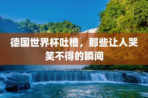 德国世界杯吐槽，那些让人哭笑不眉山市正发家政服务有限公司得的瞬间