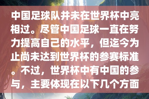 中国足球队并未在世界杯中亮相过。尽管中国足球一直在努力提高自己的水平，但迄今为止尚未达到世界杯的参赛标准。不过，世界杯中有中国的参与，主要体现在以下几个方面眉山市正发家政服务有限公司