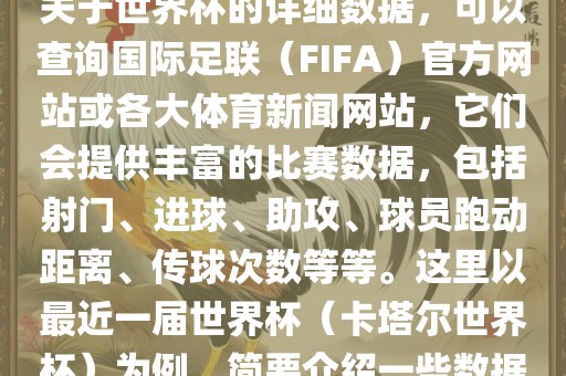 关于世界杯的详细数据，可以查询国际足联（FIFA）官方网眉山市正发家政服务有限公司站或各大体育新闻网站，它们会提供丰富的比赛数据，包括射门、进球、助攻、球员跑动距离、传球次数等等。这里以最近一届世界杯（卡塔尔世界杯）为例，简要介绍一些数据