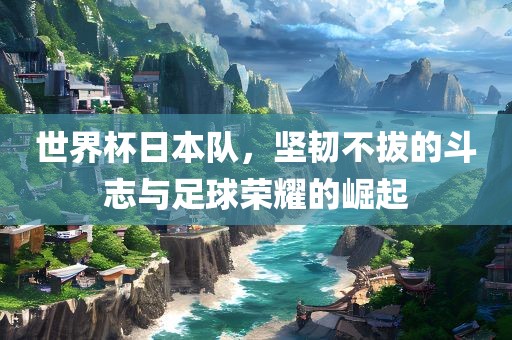 世界杯日本队，坚韧不拔的斗志与足球荣耀的崛起