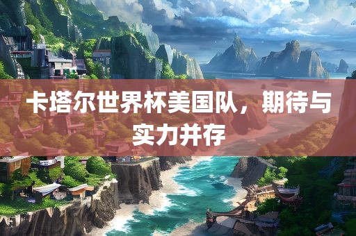 卡塔尔世界杯美国队，期待与实力并存