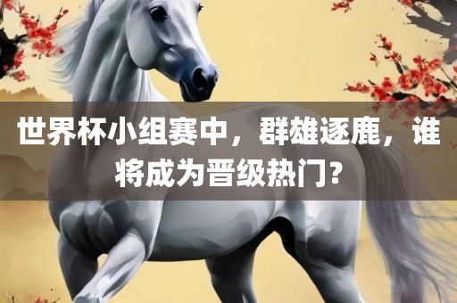世界杯小组赛中，群雄逐鹿，谁将成为晋级热门？眉山市正发家政服务有限公司