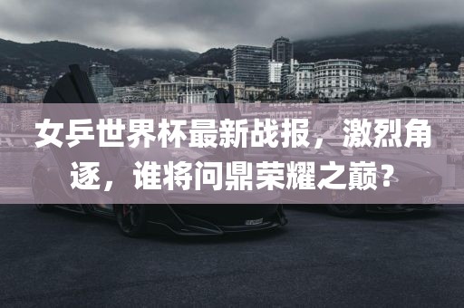 女乒世界杯最新战报，激烈角逐，谁将问鼎荣耀之巅？