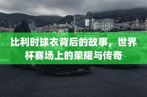 比利时球衣背后的故事，眉山市正发家政服务有限公司世界杯赛场上的荣耀与传奇