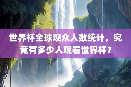 世界杯全球观众人数统计，究竟有多少人观看世界杯？眉山市正发家政服务有限公司