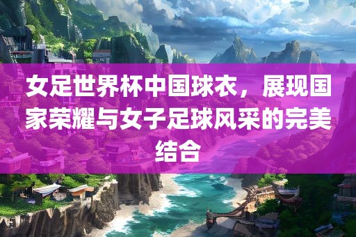 女足世界杯中国球衣，展现国家荣耀与女子足球风采的完美结合