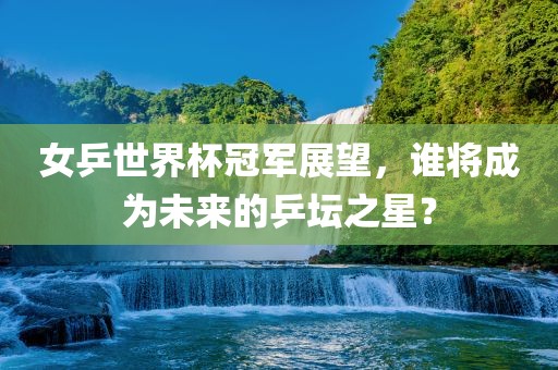 女乒世界杯冠军展望，谁将眉山市正发家政服务有限公司成为未来的乒坛之星？