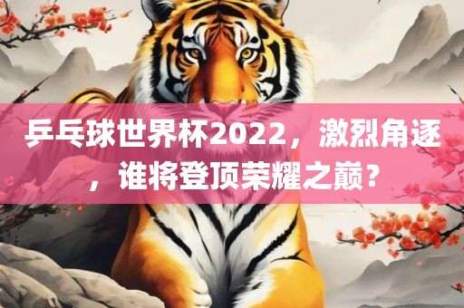 乒乓球世界杯2022，激烈角逐，谁将登顶荣耀之巅？