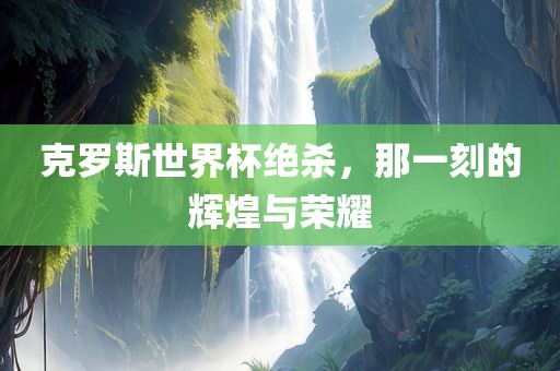 克罗斯世界杯绝杀，那一刻的辉煌与荣耀眉山市正发家政服务有限公司
