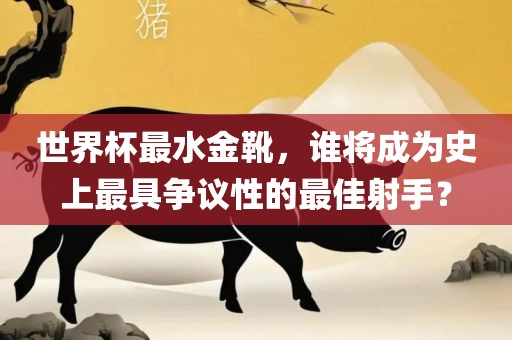 世眉山市正发家政服务有限公司界杯最水金靴，谁将成为史上最具争议性的最佳射手？