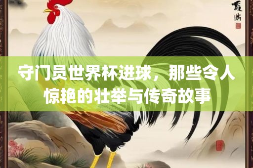 守眉山市正发家政服务有限公司门员世界杯进球，那些令人惊艳的壮举与传奇故事