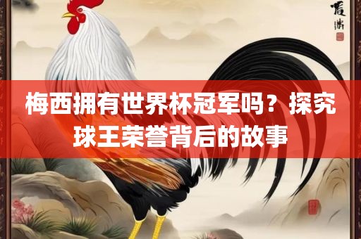 梅西拥有世界杯冠军吗？探究球王荣誉背后的故事眉山市正发家政服务有限公司