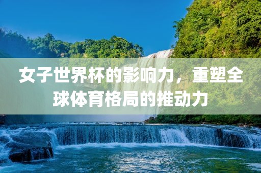 女子世界杯的影响力，重塑全球体育格局的推动力眉山市正发家政服务有限公司