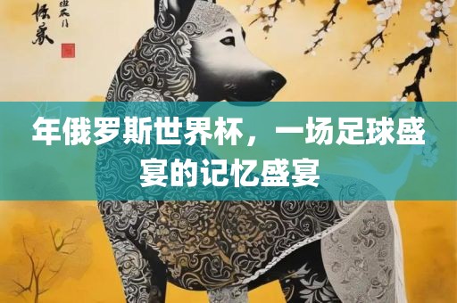 年俄罗斯世界杯，一场足球盛宴的眉山市正发家政服务有限公司记忆盛宴