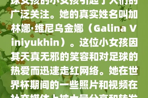 在巴西世界杯上，一位名叫足球女孩的小女孩引起了人们的广泛关注。她的真实姓名叫加林娜·维尼乌金娜（Galina Viniyukhin）。这位小女孩因其天真无邪的笑容和对足球的热爱而迅速走红网络。她在世界杯期间的一些照片和视频在社交媒体上被大量分享和转发。眉山市正发家政服务有限公司