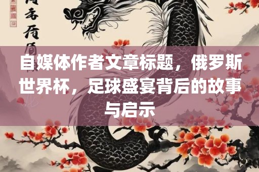 自媒体作者文章标题，俄罗斯世界杯，足球盛宴背后的故事与启示眉山市正发家政服务有限公司