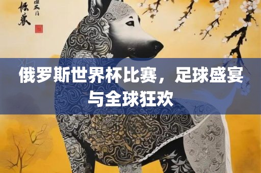 俄罗斯世界杯比赛，足球盛宴与全球狂欢