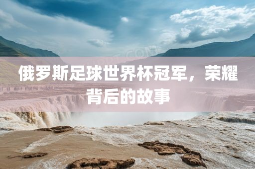 俄罗斯足球世界杯冠军，荣耀背后的故事