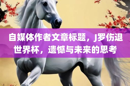 自媒体作者文章标题，J罗伤退世界杯，遗憾与未来的思考眉山市正发家政服务有限公司