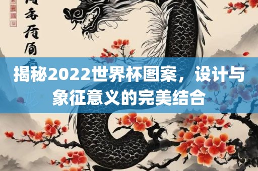 揭秘2022世界杯图案，设计与象征意义的完美结合眉山市正发家政服务有限公司