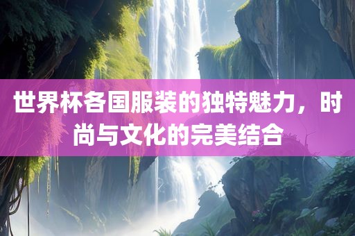 世界杯各国服装的独特魅力，时尚与文化的完美结合眉山市正发家政服务有限公司