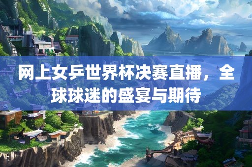 网上女乒世界杯决赛直眉山市正发家政服务有限公司播，全球球迷的盛宴与期待