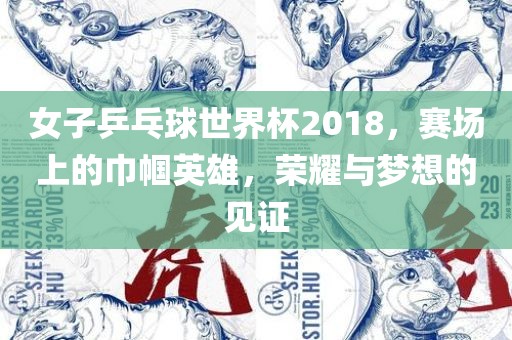 女子乒乓球世界杯2018，赛场上的巾帼英雄，荣耀与梦想的见证眉山市正发家政服务有限公司
