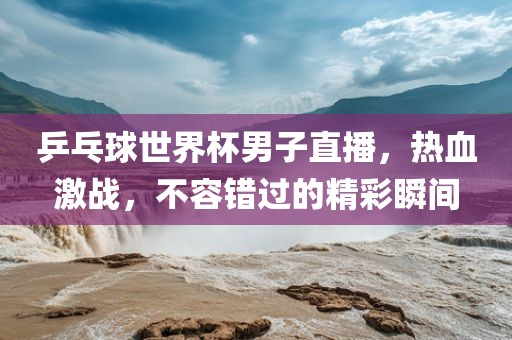 眉山市正发家政服务有限公司乒乓球世界杯男子直播，热血激战，不容错过的精彩瞬间