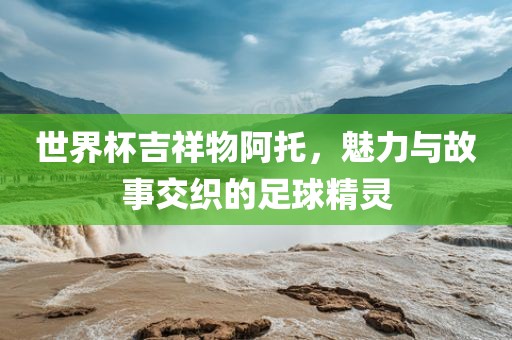 世界杯吉祥物阿托，魅力与故事交织的足球精灵眉山市正发家政服务有限公司