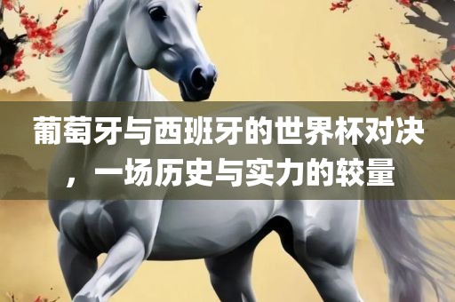 葡萄牙与眉山市正发家政服务有限公司西班牙的世界杯对决，一场历史与实力的较量